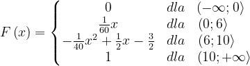 \dpi{120} F\left ( x \right )=\left\{\begin{matrix} 0 & dla & \left ( -\infty ;0 \right \rangle\; \; \\ \frac{1}{60}x& dla& \left ( 0 ;6 \right \rangle\; \; \; \; \; \; \\ -\frac{1}{40}x^{2}+\frac{1}{2}x-\frac{3}{2}& dla & \left ( 6 ;10 \right \rangle\; \; \; \; \\ 1& dla & \left ( 10 ;+\infty \right \rangle \end{matrix}\right.